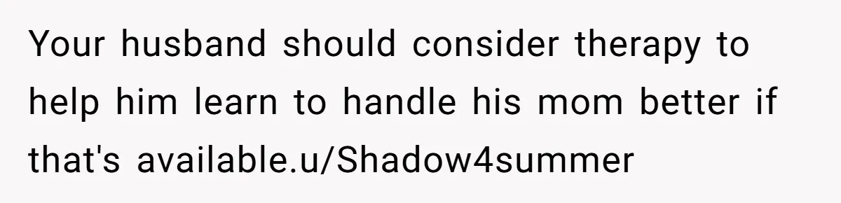 Your husband should consider therapy to help him learn to handle his mom better if that's available.u/Shadow4summer