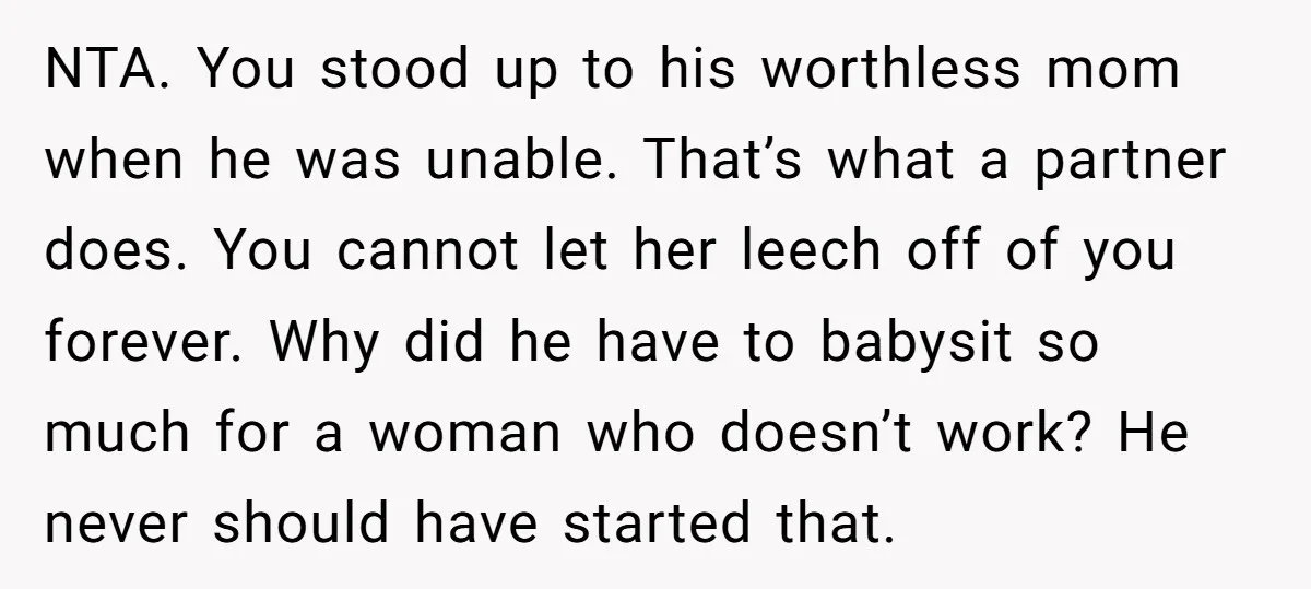 NTA. You stood up to his worthless mom when he was unable. That’s what a partner does. You cannot let her leech off of you forever. Why did he have...