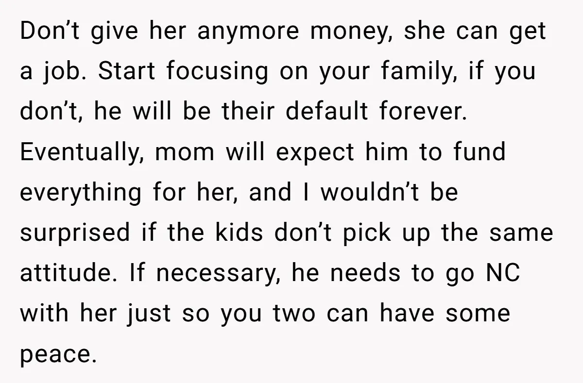 Don’t give her anymore money, she can get a job. Start focusing on your family, if you don’t, he will be their default forever. Eventually, mom will expect him to...