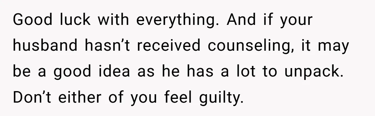 Good luck with everything. And if your husband hasn’t received counseling, it may be a good idea as he has a lot to unpack. Don’t either of you feel guilty.