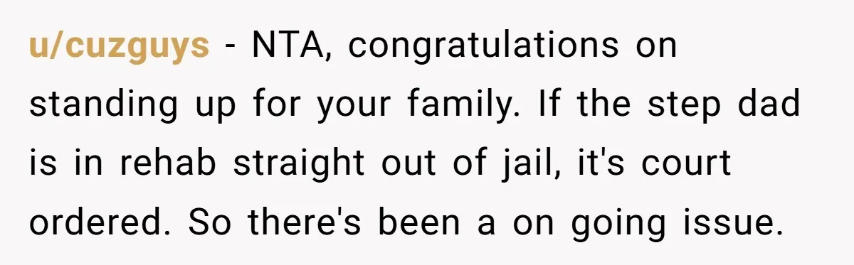 u/cuzguys - NTA, congratulations on standing up for your family. If the step dad is in rehab straight out of jail, it's court ordered. So there's been a on going...