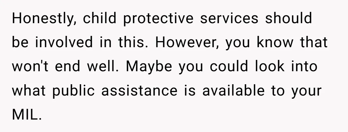 Honestly, child protective services should be involved in this. However, you know that won't end well. Maybe you could look into what public assistance is available to your MIL.