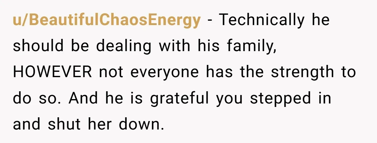 u/BeautifulChaosEnergy - Technically he should be dealing with his family, HOWEVER not everyone has the strength to do so. And he is grateful you stepped in and shut her down.