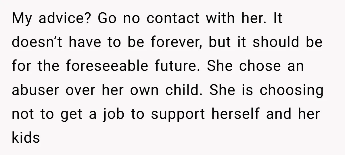 My advice? Go no contact with her. It doesn’t have to be forever, but it should be for the foreseeable future. She chose an abuser over her own child. She...