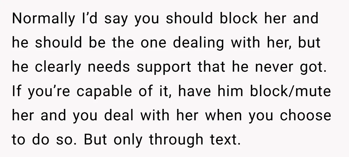 Normally I’d say you should block her and he should be the one dealing with her, but he clearly needs support that he never got. If you’re capable of it,...