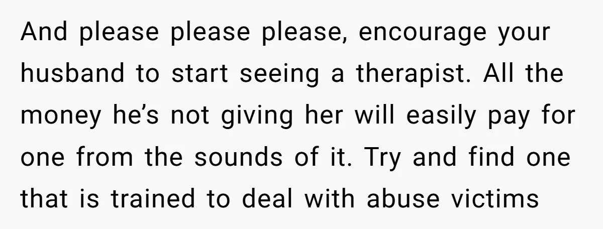And please please please, encourage your husband to start seeing a therapist. All the money he’s not giving her will easily pay for one from the sounds of it. Try...