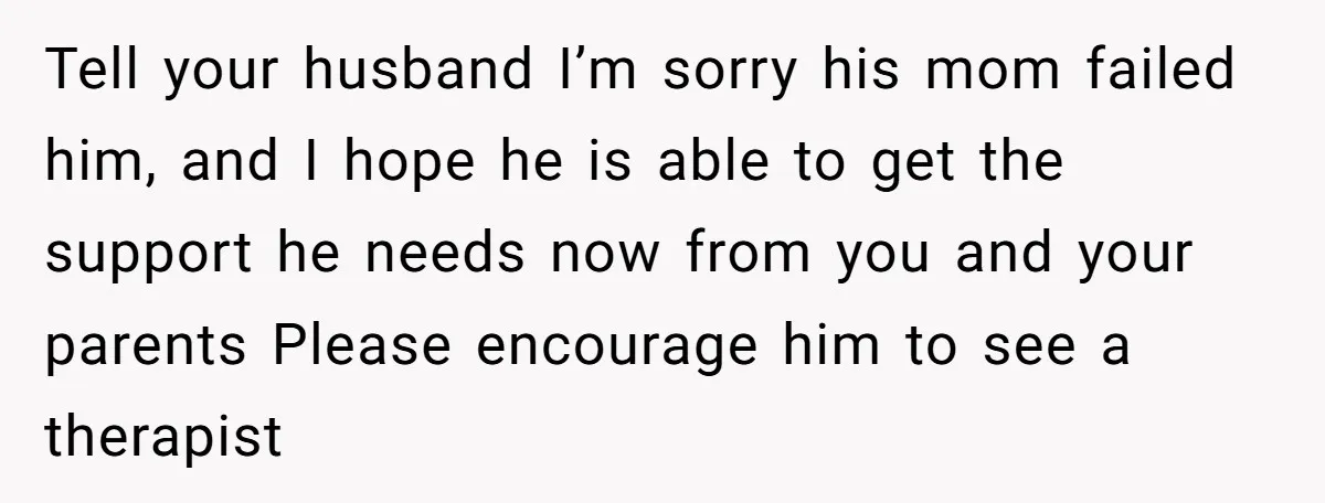 Tell your husband I’m sorry his mom failed him, and I hope he is able to get the support he needs now from you and your parents Please encourage him...