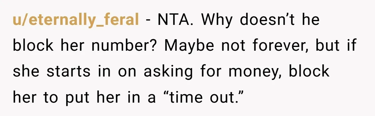u/eternally_feral - NTA. Why doesn’t he block her number? Maybe not forever, but if she starts in on asking for money, block her to put her in a “time out.”