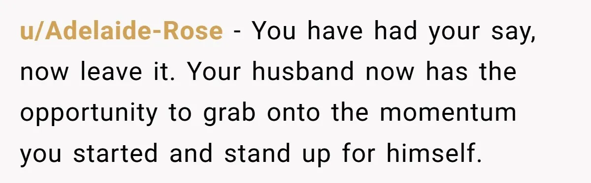 u/Adelaide-Rose - You have had your say, now leave it. Your husband now has the opportunity to grab onto the momentum you started and stand up for himself.