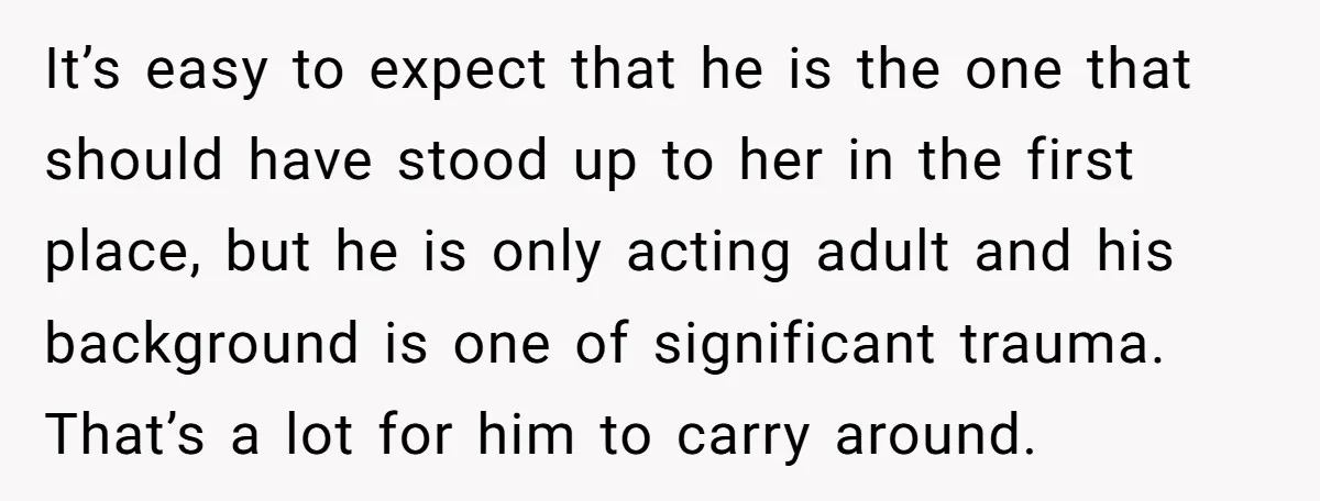 It’s easy to expect that he is the one that should have stood up to her in the first place, but he is only acting adult and his background is...