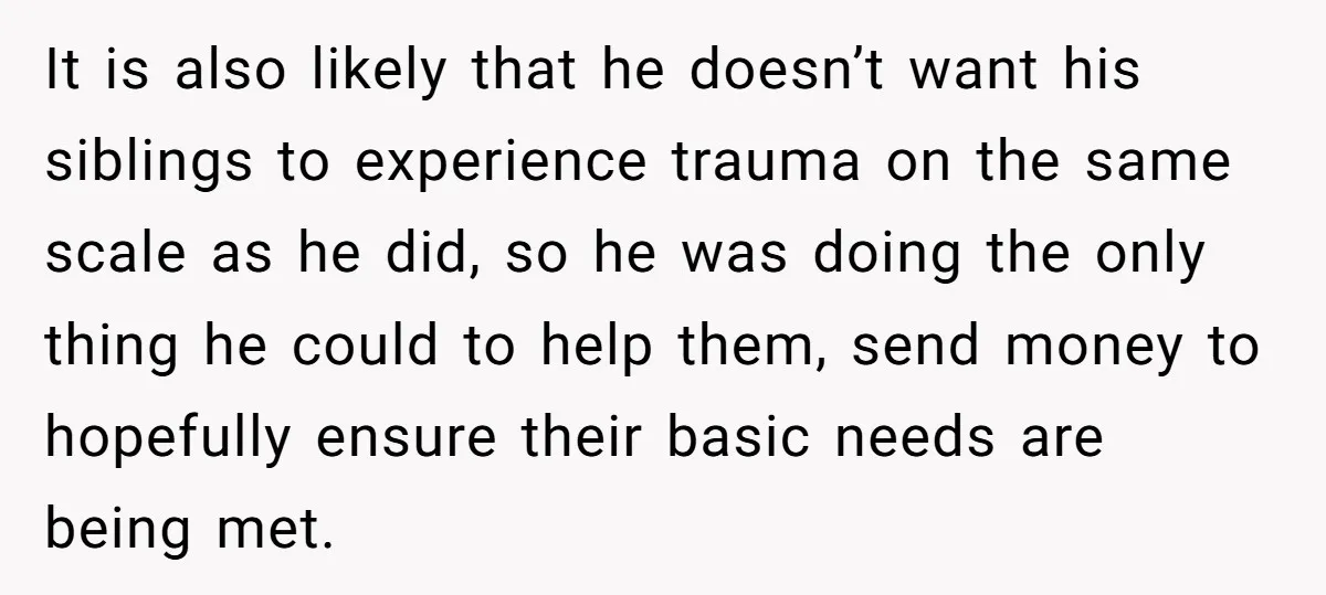 It is also likely that he doesn’t want his siblings to experience trauma on the same scale as he did, so he was doing the only thing he could to...