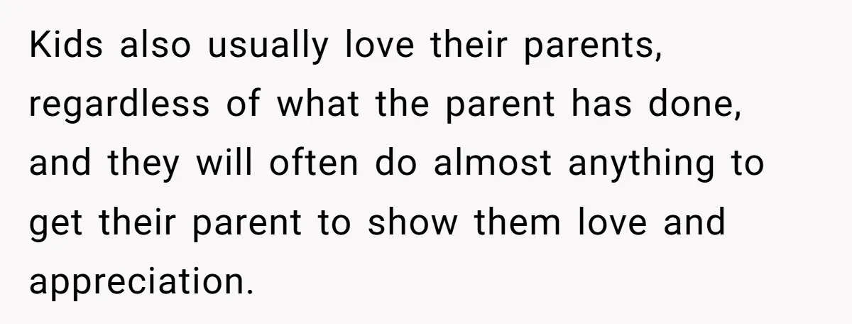 Kids also usually love their parents, regardless of what the parent has done, and they will often do almost anything to get their parent to show them love and appreciation.