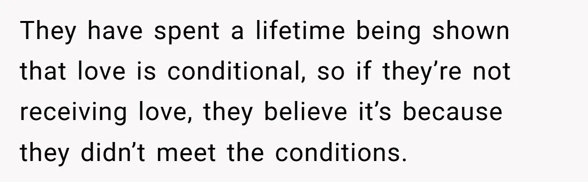 They have spent a lifetime being shown that love is conditional, so if they’re not receiving love, they believe it’s because they didn’t meet the conditions.