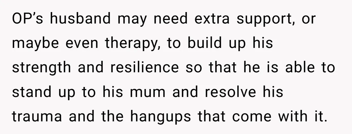 OP’s husband may need extra support, or maybe even therapy, to build up his strength and resilience so that he is able to stand up to his mum and resolve...