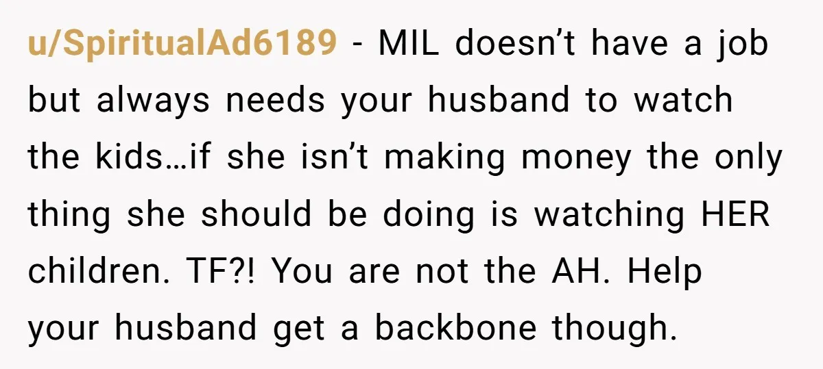 u/SpiritualAd6189 - MIL doesn’t have a job but always needs your husband to watch the kids…if she isn’t making money the only thing she should be doing is watching HER...