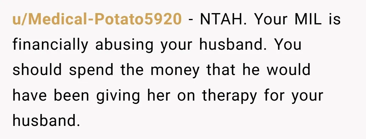 u/Medical-Potato5920 - NTAH. Your MIL is financially abusing your husband. You should spend the money that he would have been giving her on therapy for your husband.
