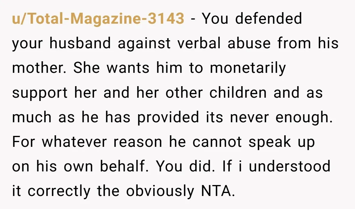u/Total-Magazine-3143 - You defended your husband against verbal abuse from his mother. She wants him to monetarily support her and her other children and as much as he has provided...
