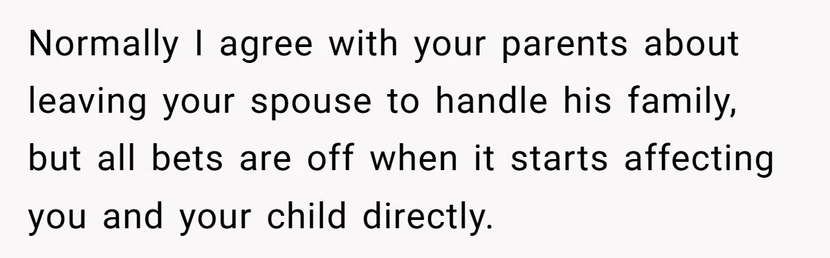 Normally I agree with your parents about leaving your spouse to handle his family, but all bets are off when it starts affecting you and your child directly.
