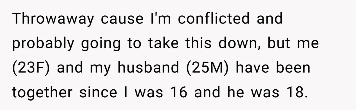 Throwaway cause I'm conflicted and probably going to take this down, but me (23F) and my husband (25M) have been together since I was 16 and he was 18.