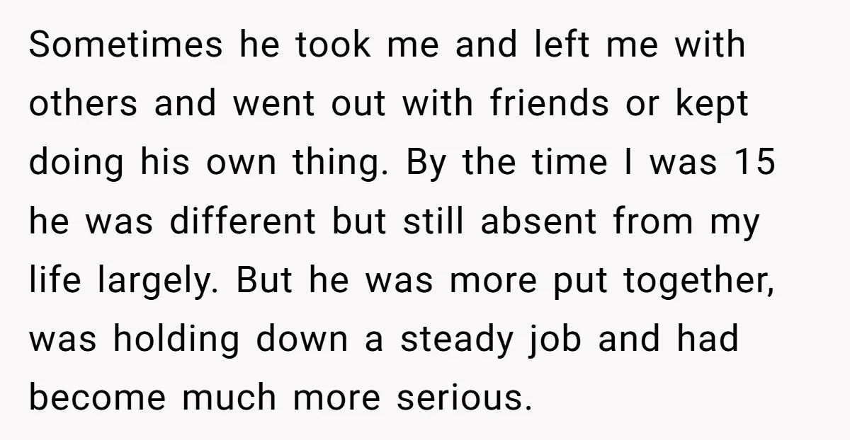 Sometimes he took me and left me with others and went out with friends or kept doing his own thing. By the time I was 15 he was different but...