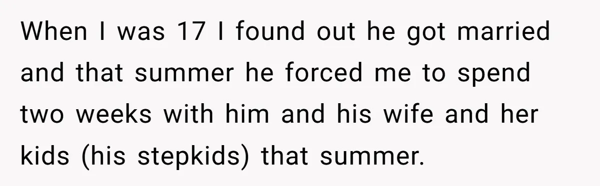 When I was 17 I found out he got married and that summer he forced me to spend two weeks with him and his wife and her kids (his stepkids)...