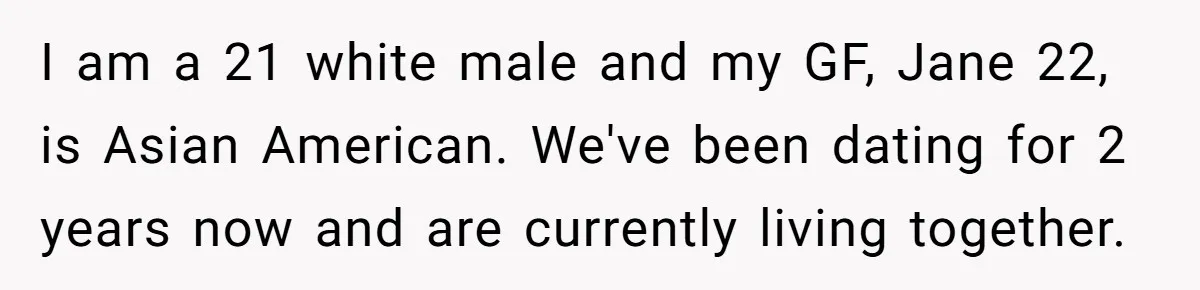 I am a 21 white male and my GF, Jane 22, is Asian American. We've been dating for 2 years now and are currently living together.