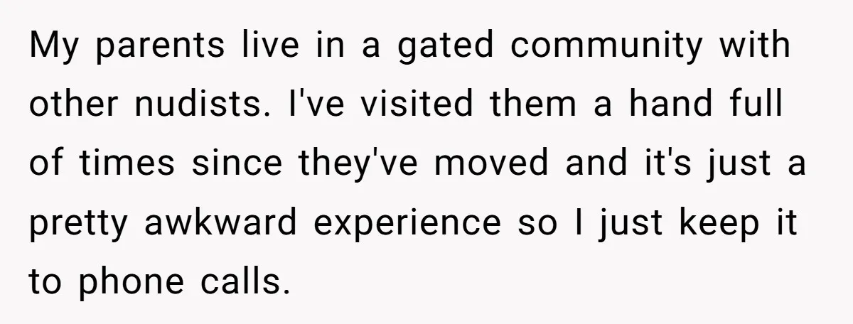 My parents live in a gated community with other nudists. I've visited them a hand full of times since they've moved and it's just a pretty awkward experience so I...