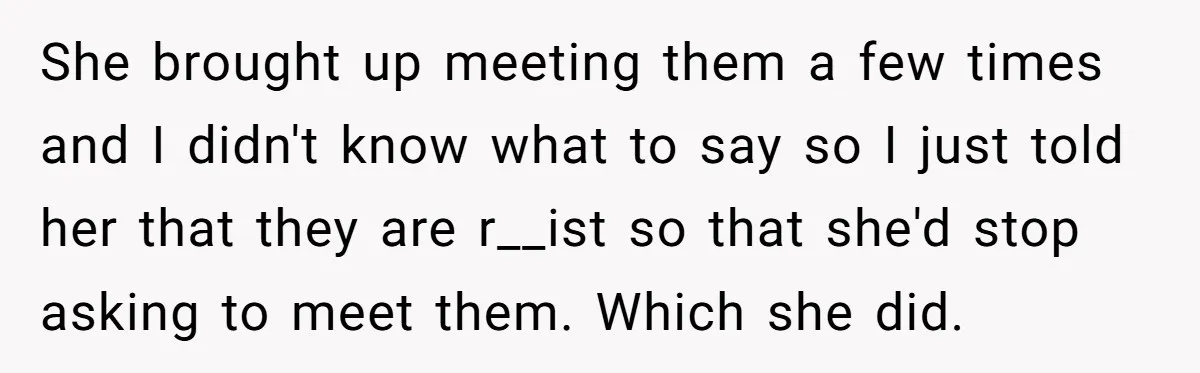 She brought up meeting them a few times and I didn't know what to say so I just told her that they are r__ist so that she'd stop asking to...