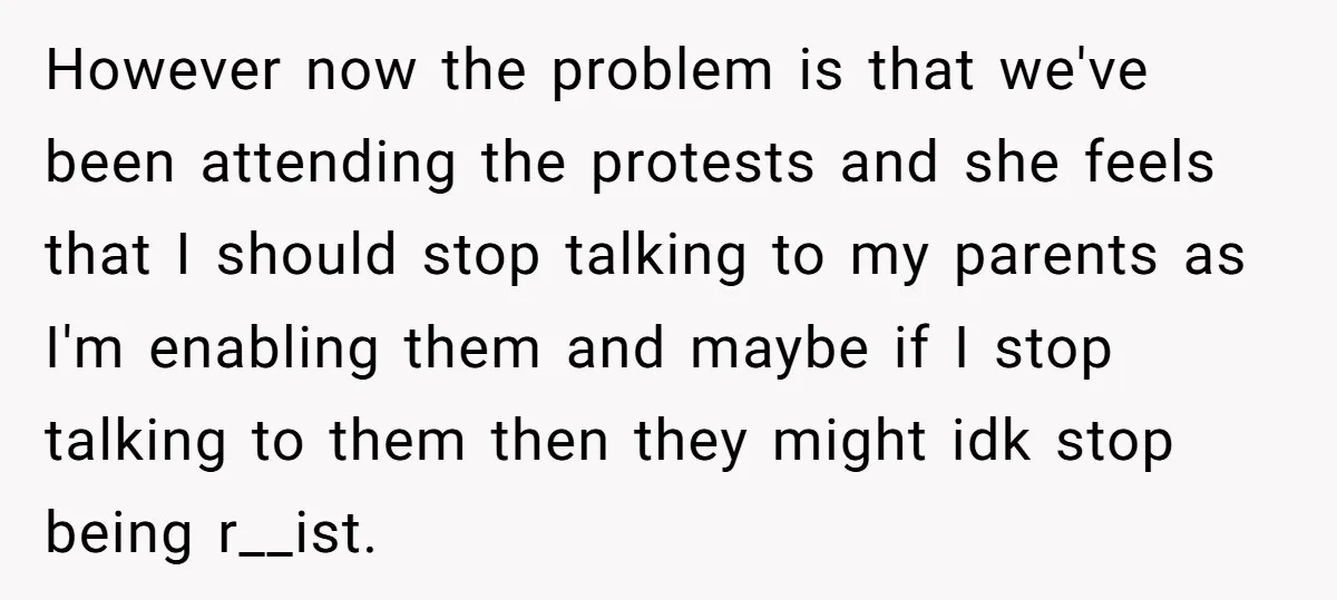 However now the problem is that we've been attending the protests and she feels that I should stop talking to my parents as I'm enabling them and maybe if I...