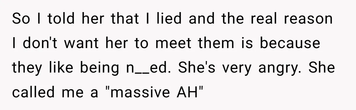 So I told her that I lied and the real reason I don't want her to meet them is because they like being n__ed. She's very angry. She called me...