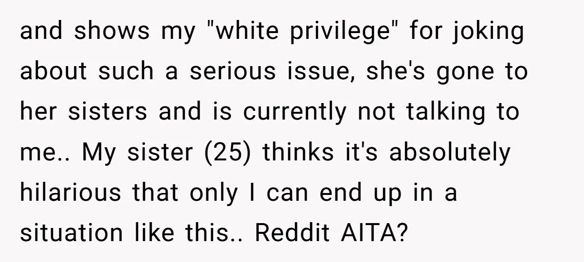 and shows my "white privilege" for joking about such a serious issue, she's gone to her sisters and is currently not talking to me.. My sister (25) thinks it's absolutely...