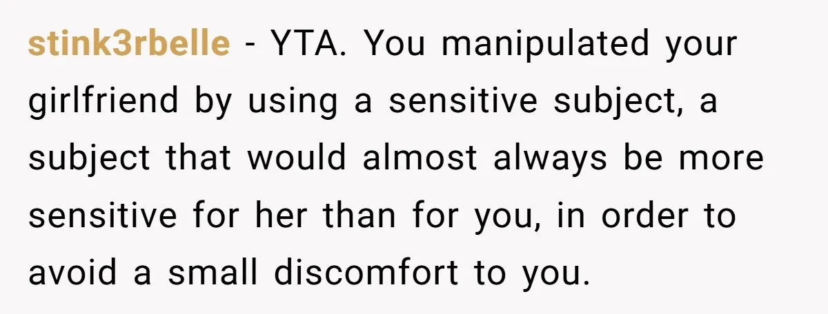 stink3rbelle - YTA. You manipulated your girlfriend by using a sensitive subject, a subject that would almost always be more sensitive for her than for you, in order to avoid...