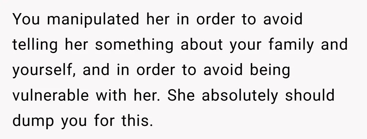 You manipulated her in order to avoid telling her something about your family and yourself, and in order to avoid being vulnerable with her. She absolutely should dump you for...