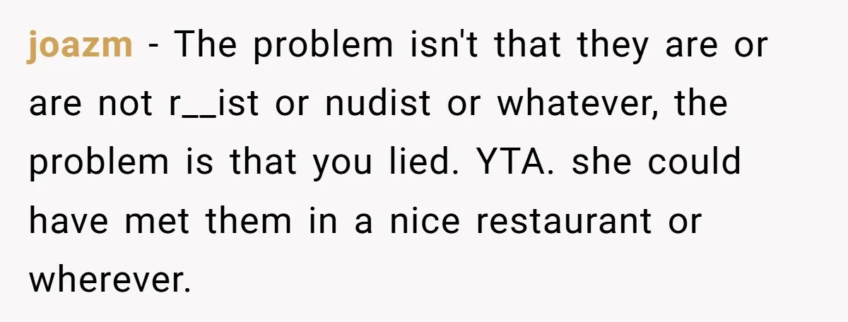 joazm - The problem isn't that they are or are not r__ist or nudist or whatever, the problem is that you lied. YTA. she could have met them in a...