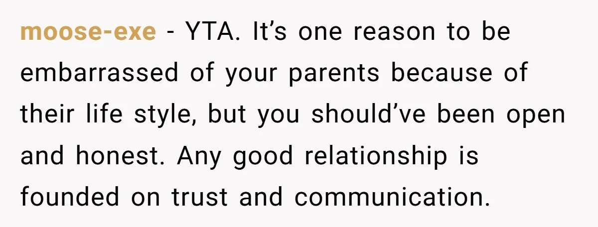 moose-exe - YTA. It’s one reason to be embarrassed of your parents because of their life style, but you should’ve been open and honest. Any good relationship is founded on...