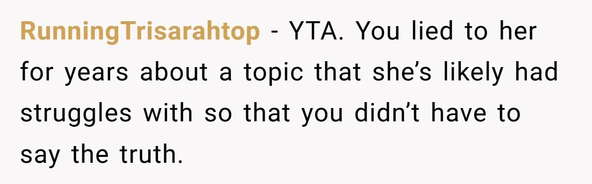 RunningTrisarahtop - YTA. You lied to her for years about a topic that she’s likely had struggles with so that you didn’t have to say the truth.