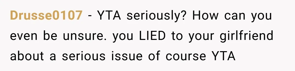 Drusse0107 - YTA seriously? How can you even be unsure. you LIED to your girlfriend about a serious issue of course YTA