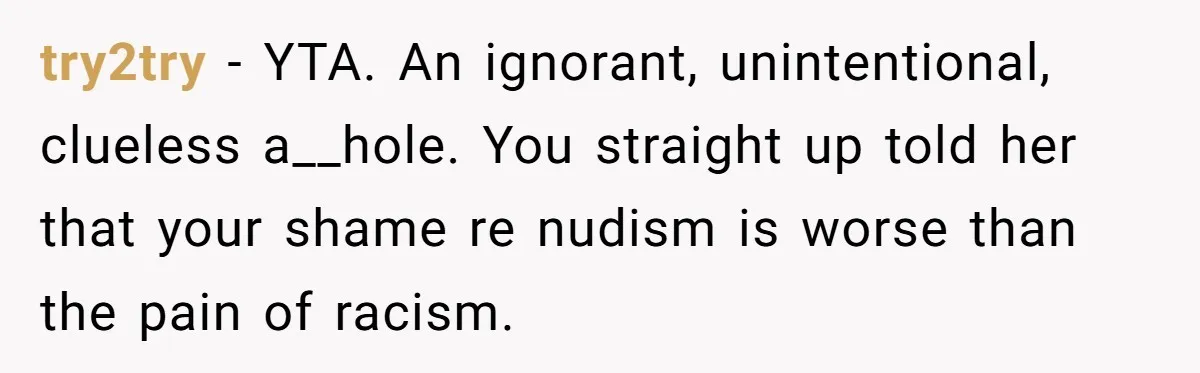 try2try - YTA. An ignorant, unintentional, clueless a__hole. You straight up told her that your shame re nudism is worse than the pain of racism.