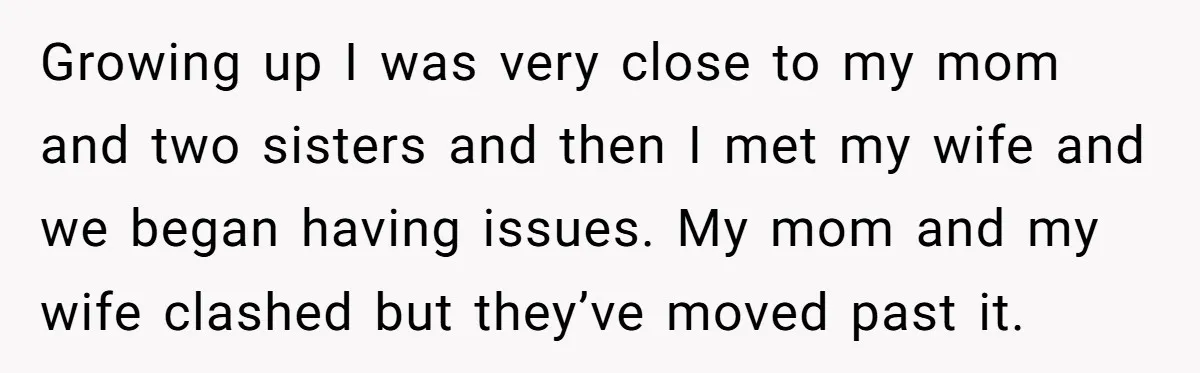 Growing up I was very close to my mom and two sisters and then I met my wife and we began having issues. My mom and my wife clashed but...