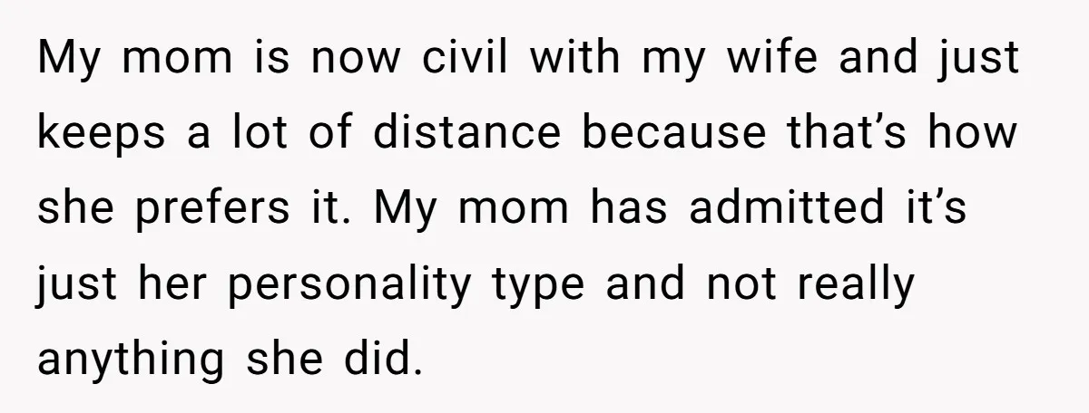 My mom is now civil with my wife and just keeps a lot of distance because that’s how she prefers it. My mom has admitted it’s just her personality type...