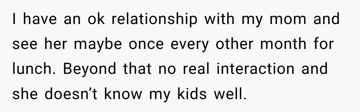 I have an ok relationship with my mom and see her maybe once every other month for lunch. Beyond that no real interaction and she doesn’t know my kids well.