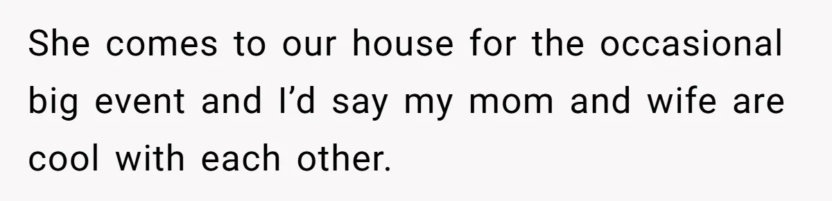She comes to our house for the occasional big event and I’d say my mom and wife are cool with each other.