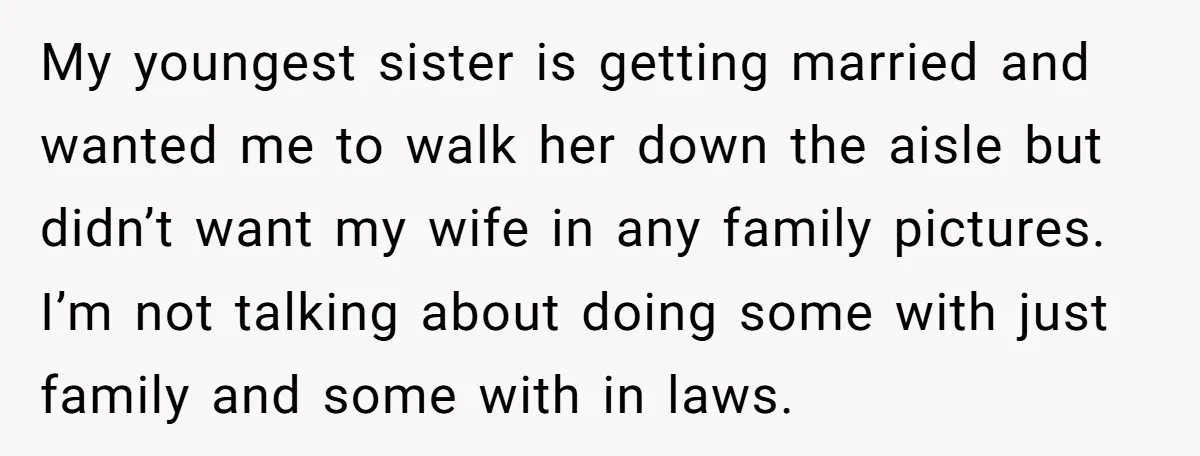 My youngest sister is getting married and wanted me to walk her down the aisle but didn’t want my wife in any family pictures. I’m not talking about doing some...