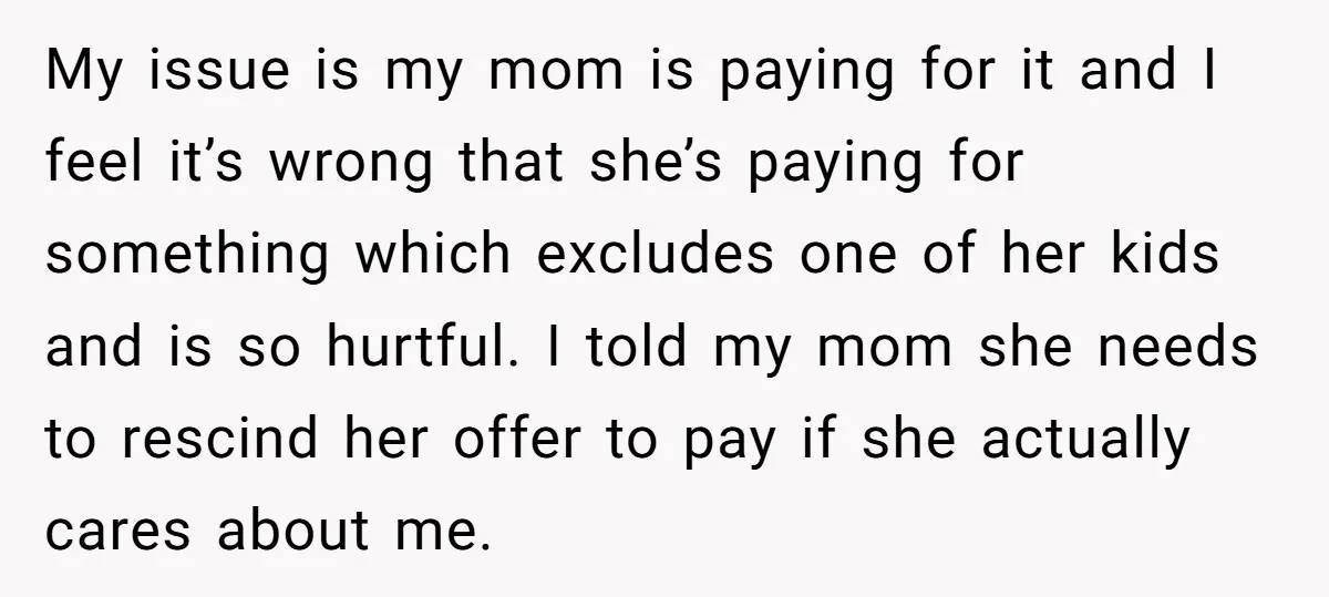 My issue is my mom is paying for it and I feel it’s wrong that she’s paying for something which excludes one of her kids and is so hurtful. I...