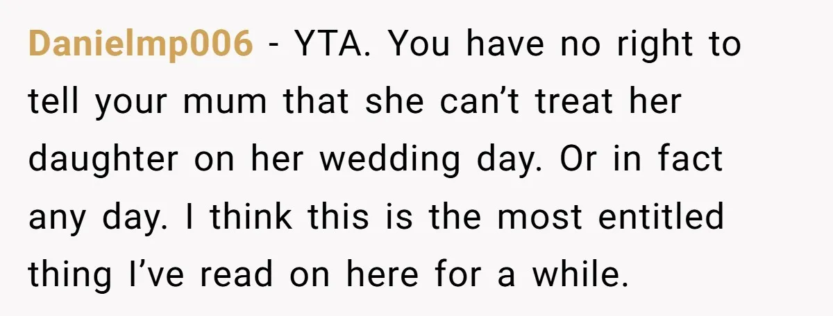 Danielmp006 − YTA. You have no right to tell your mum that she can’t treat her daughter on her wedding day. Or in fact any day. I think this is...