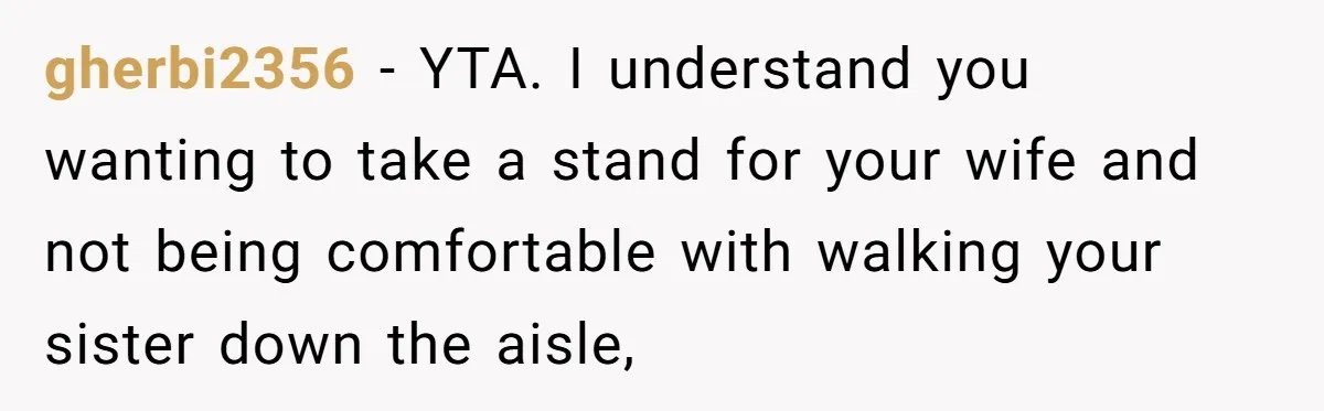 gherbi2356 − YTA. I understand you wanting to take a stand for your wife and not being comfortable with walking your sister down the aisle,
