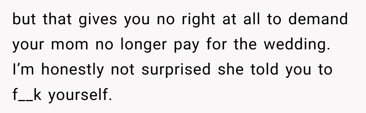 but that gives you no right at all to demand your mom no longer pay for the wedding. I’m honestly not surprised she told you to f__k yourself.