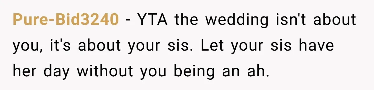 Pure-Bid3240 − YTA the wedding isn't about you, it's about your sis. Let your sis have her day without you being an ah.