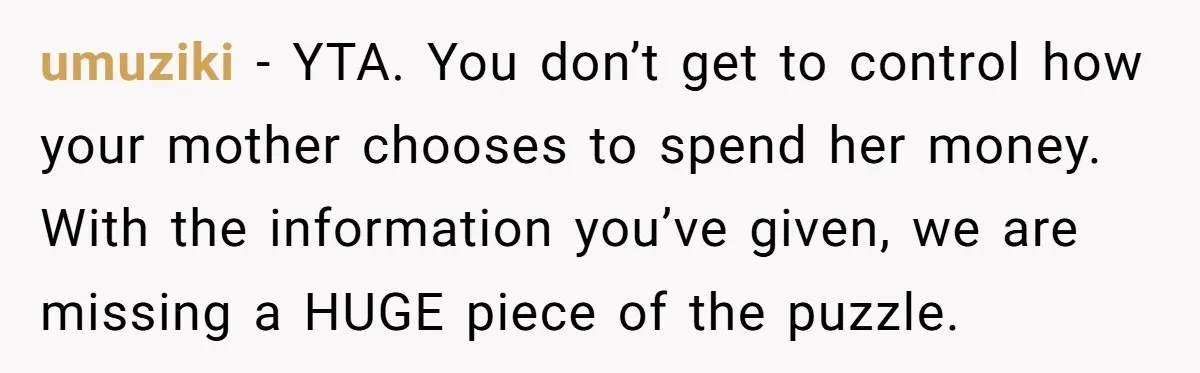 umuziki − YTA. You don’t get to control how your mother chooses to spend her money. With the information you’ve given, we are missing a HUGE piece of the puzzle.
