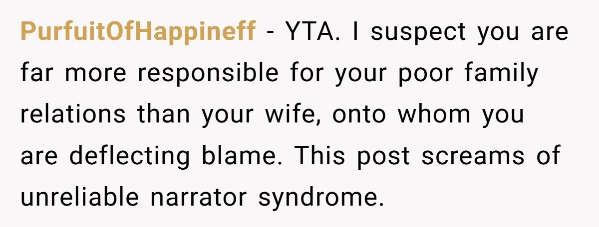 PurfuitOfHappineff − YTA. I suspect you are far more responsible for your poor family relations than your wife, onto whom you are deflecting blame. This post screams of unreliable narrator...